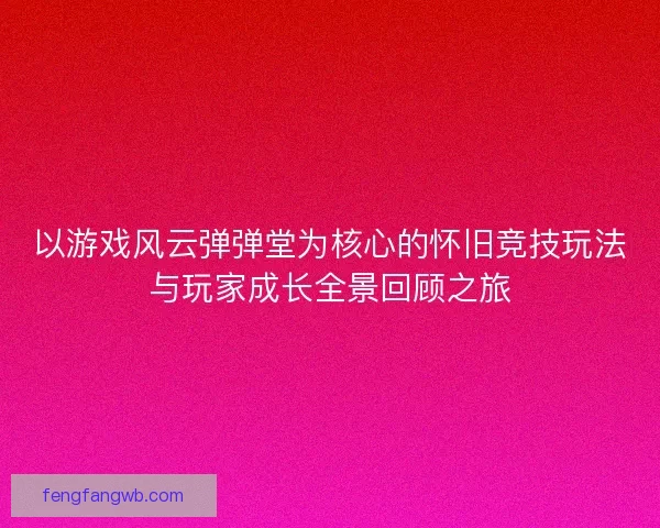 以游戏风云弹弹堂为核心的怀旧竞技玩法与玩家成长全景回顾之旅