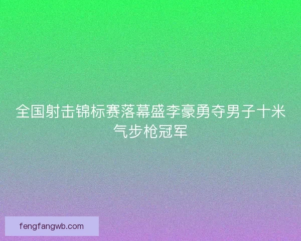 全国射击锦标赛落幕盛李豪勇夺男子十米气步枪冠军