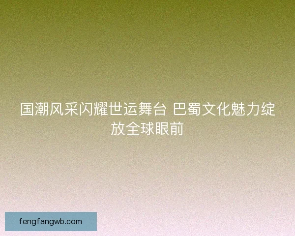 国潮风采闪耀世运舞台 巴蜀文化魅力绽放全球眼前