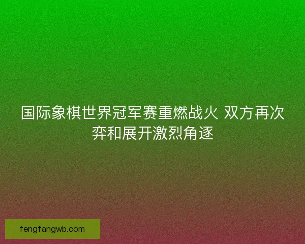 国际象棋世界冠军赛重燃战火 双方再次弈和展开激烈角逐
