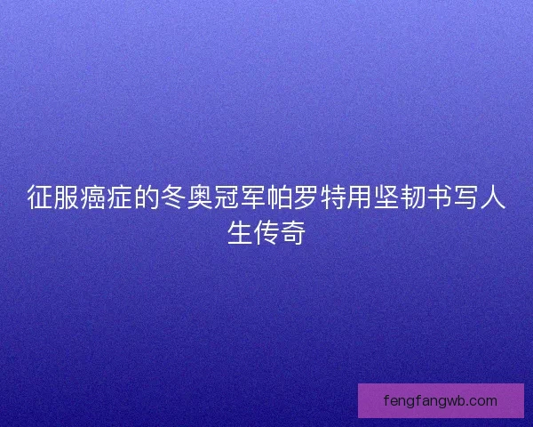 征服癌症的冬奥冠军帕罗特用坚韧书写人生传奇